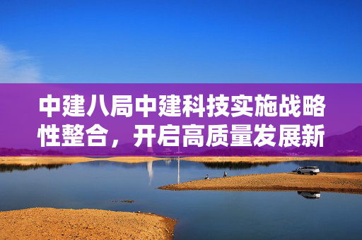 中建八局中建科技实施战略性整合，开启高质量发展新征程
