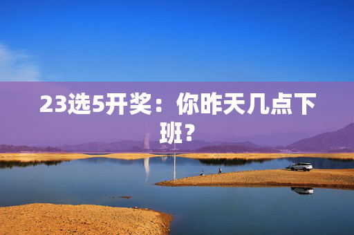 23选5开奖：你昨天几点下班？