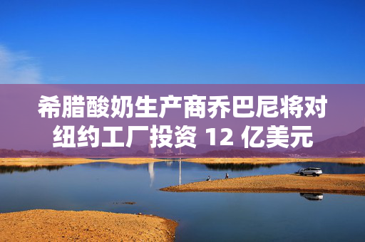 希腊酸奶生产商乔巴尼将对纽约工厂投资 12 亿美元