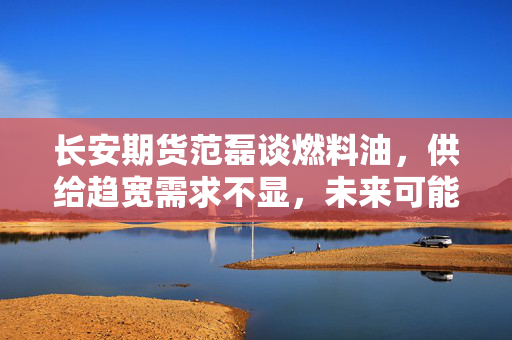长安期货范磊谈燃料油，供给趋宽需求不显，未来可能弱势运行