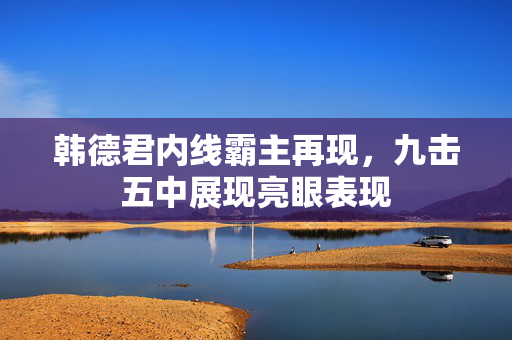 韩德君内线霸主再现，九击五中展现亮眼表现