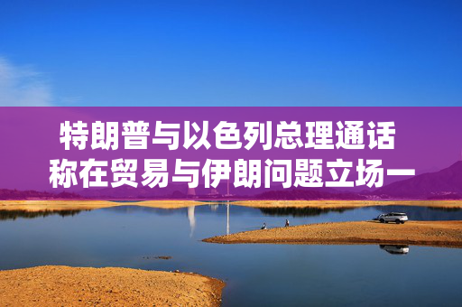 特朗普与以色列总理通话 称在贸易与伊朗问题立场一致