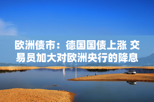 欧洲债市：德国国债上涨 交易员加大对欧洲央行的降息押注
