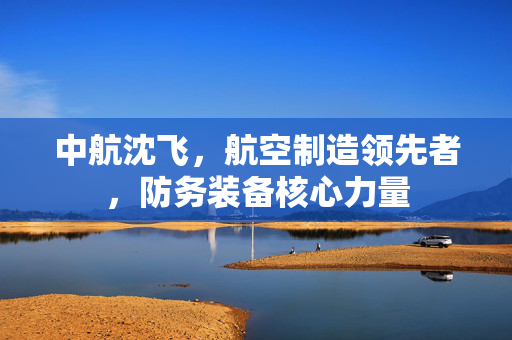 中航沈飞，航空制造领先者，防务装备核心力量