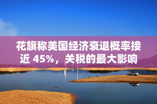 花旗称美国经济衰退概率接近 45%，关税的最大影响将在下半年显现