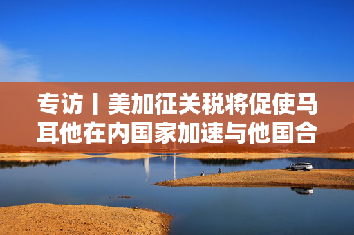 专访丨美加征关税将促使马耳他在内国家加速与他国合作——访马耳他工商会发言人阿塔尔德