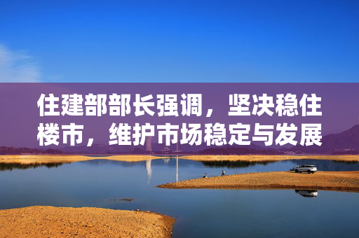 住建部部长强调，坚决稳住楼市，维护市场稳定与发展大局