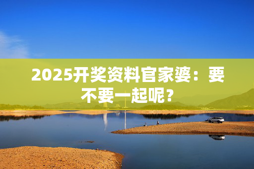2025开奖资料官家婆：要不要一起呢？