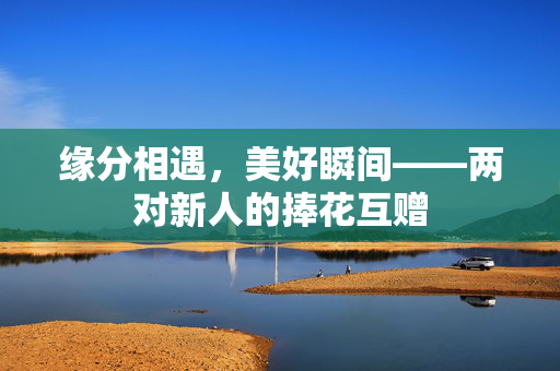 缘分相遇，美好瞬间——两对新人的捧花互赠