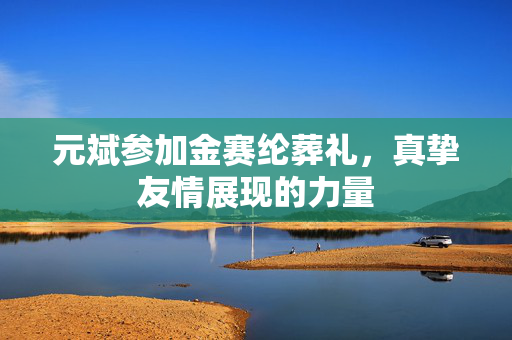 元斌参加金赛纶葬礼，真挚友情展现的力量