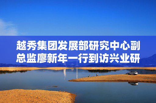 越秀集团发展部研究中心副总监廖新年一行到访兴业研究，深化合作，共谋未来发展之路
