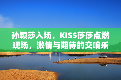 孙颖莎入场，KISS莎莎点燃现场，激情与期待的交响乐章启幕