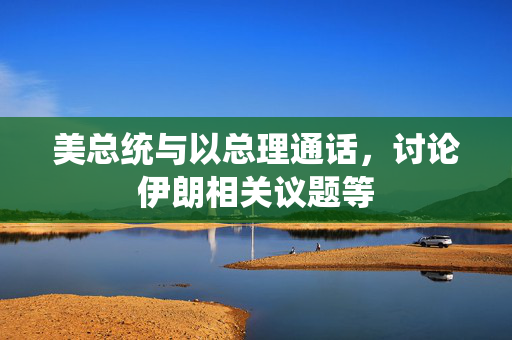 美总统与以总理通话，讨论伊朗相关议题等