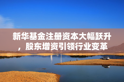 新华基金注册资本大幅跃升，股东增资引领行业变革