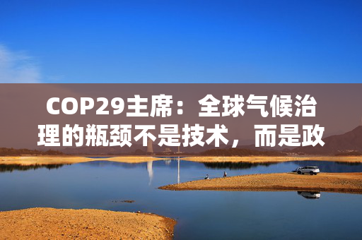 COP29主席：全球气候治理的瓶颈不是技术，而是政策协调与融资匹配的“落地机制”