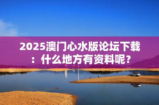 2025澳门心水版论坛下载：什么地方有资料呢？