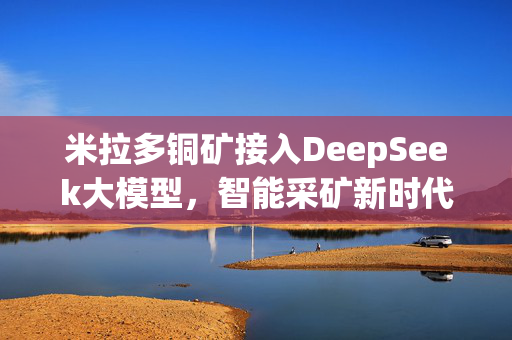 米拉多铜矿接入DeepSeek大模型，智能采矿新时代的里程碑