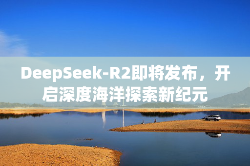 DeepSeek-R2即将发布，开启深度海洋探索新纪元