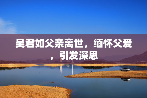 吴君如父亲离世，缅怀父爱，引发深思