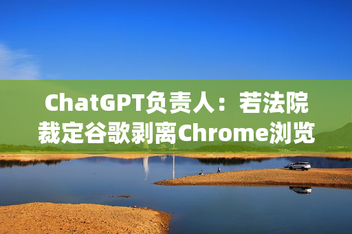 ChatGPT负责人：若法院裁定谷歌剥离Chrome浏览器 OpenAI会有意购买