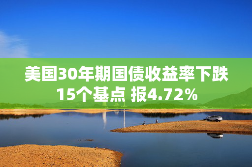 美国30年期国债收益率下跌15个基点 报4.72%