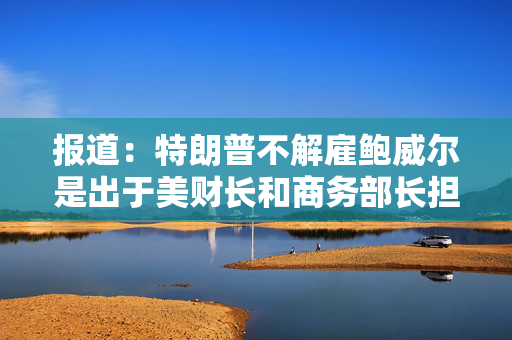 报道：特朗普不解雇鲍威尔是出于美财长和商务部长担忧