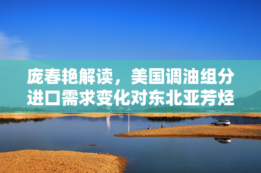 庞春艳解读，美国调油组分进口需求变化对东北亚芳烃市场影响待观察