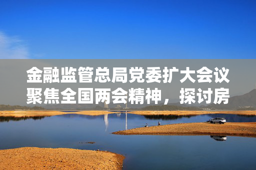金融监管总局党委扩大会议聚焦全国两会精神，探讨房地产融资协调机制扩围增效策略与路径
