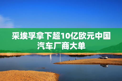 采埃孚拿下超10亿欧元中国汽车厂商大单