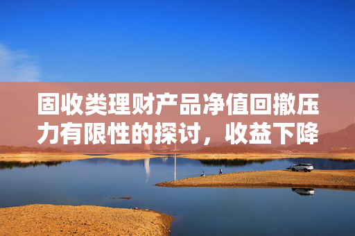 固收类理财产品净值回撤压力有限性的探讨，收益下降背景下的分析