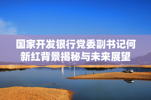国家开发银行党委副书记何新红背景揭秘与未来展望