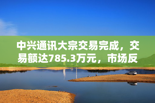 中兴通讯大宗交易完成，交易额达785.3万元，市场反响与未来展望