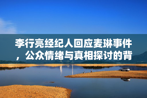 李行亮经纪人回应麦琳事件，公众情绪与真相探讨的背后
