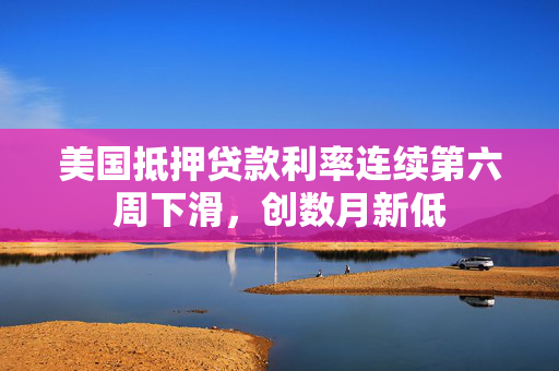 美国抵押贷款利率连续第六周下滑，创数月新低