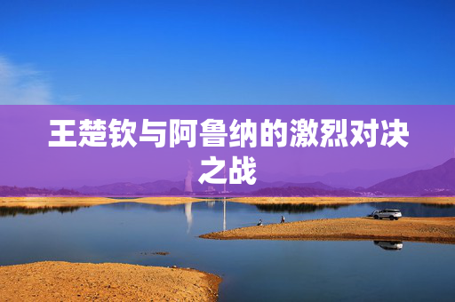 王楚钦与阿鲁纳的激烈对决之战