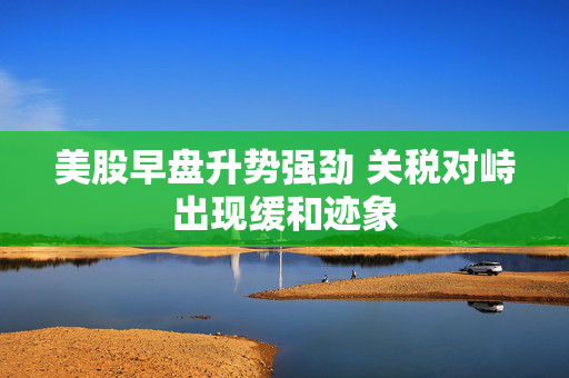 美股早盘升势强劲 关税对峙出现缓和迹象