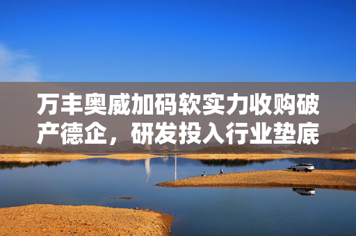 万丰奥威加码软实力收购破产德企，研发投入行业垫底背后的战略动向与资产重组之路