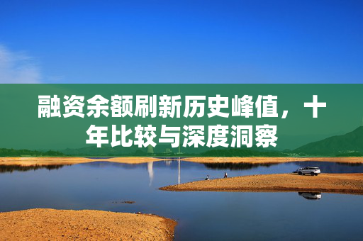 融资余额刷新历史峰值，十年比较与深度洞察
