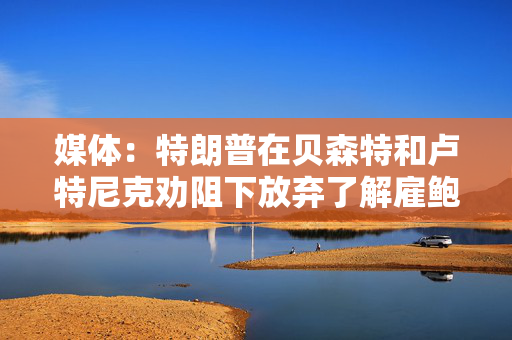 媒体：特朗普在贝森特和卢特尼克劝阻下放弃了解雇鲍威尔的想法