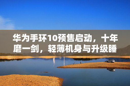 华为手环10预售启动，十年磨一剑，轻薄机身与升级睡眠监测亮相