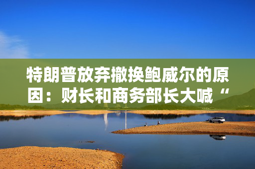 特朗普放弃撤换鲍威尔的原因：财长和商务部长大喊“刀下留人”！
