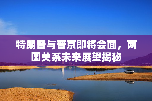 特朗普与普京即将会面，两国关系未来展望揭秘