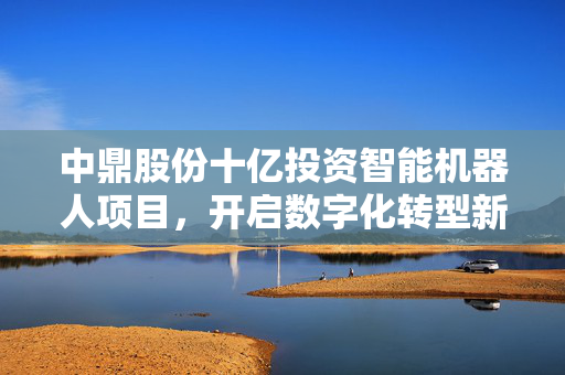 中鼎股份十亿投资智能机器人项目，开启数字化转型新篇章