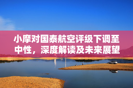 小摩对国泰航空评级下调至中性，深度解读及未来展望，目标价位降至11港元