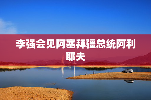 李强会见阿塞拜疆总统阿利耶夫