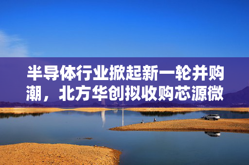 半导体行业掀起新一轮并购潮，北方华创拟收购芯源微——产业整合再提速