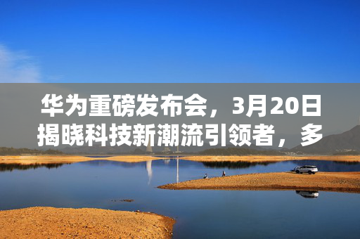 华为重磅发布会，3月20日揭晓科技新潮流引领者，多个新品震撼登场