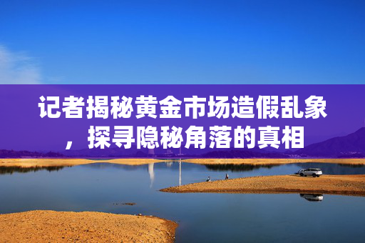 记者揭秘黄金市场造假乱象，探寻隐秘角落的真相