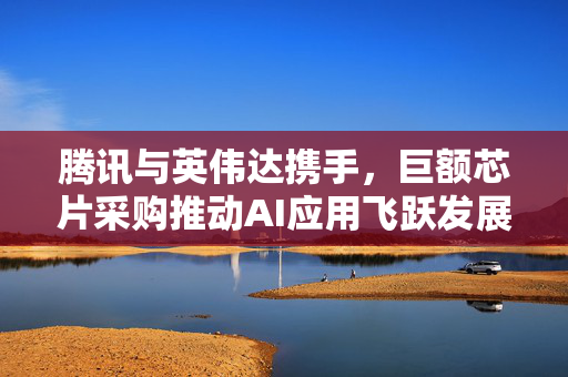 腾讯与英伟达携手，巨额芯片采购推动AI应用飞跃发展