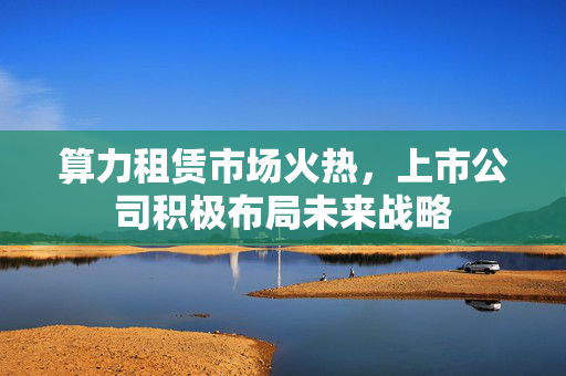 算力租赁市场火热，上市公司积极布局未来战略